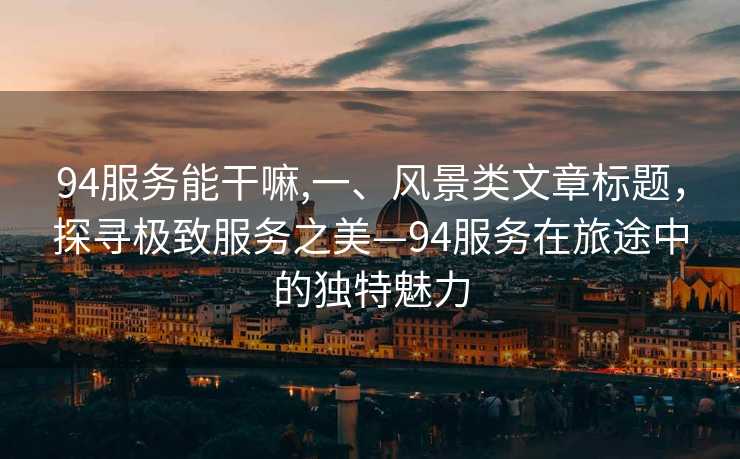 94服务能干嘛,一、风景类文章标题，探寻极致服务之美—94服务在旅途中的独特魅力