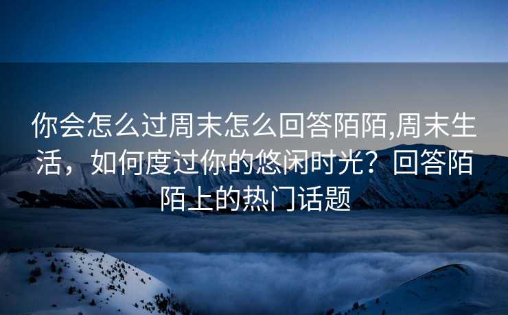 你会怎么过周末怎么回答陌陌,周末生活，如何度过你的悠闲时光？回答陌陌上的热门话题