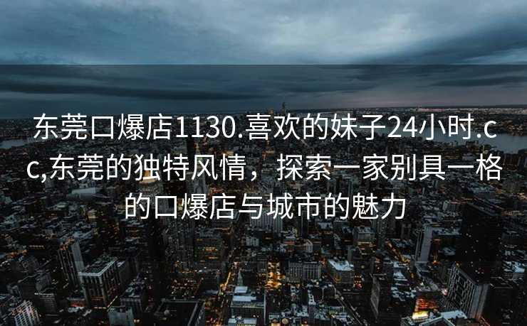 东莞口爆店1130.喜欢的妹子24小时.cc,东莞的独特风情，探索一家别具一格的口爆店与城市的魅力