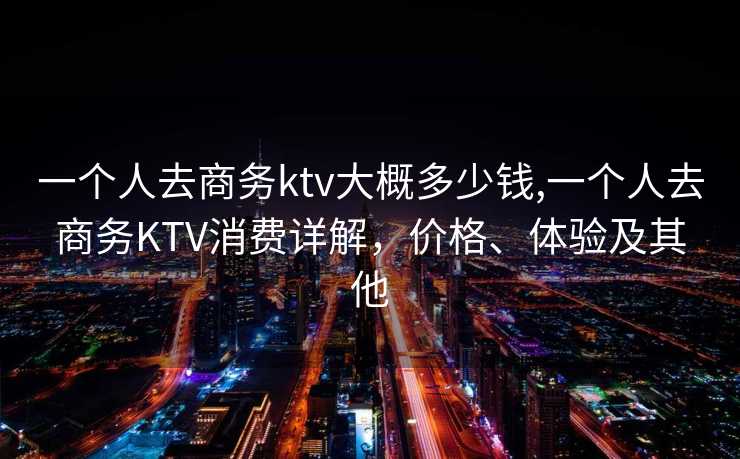 一个人去商务ktv大概多少钱,一个人去商务KTV消费详解，价格、体验及其他