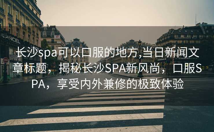 长沙spa可以口服的地方,当日新闻文章标题，揭秘长沙SPA新风尚，口服SPA，享受内外兼修的极致体验