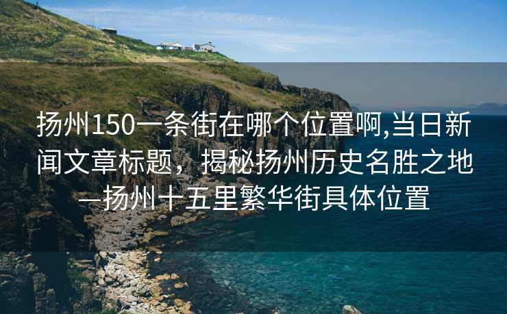 扬州150一条街在哪个位置啊,当日新闻文章标题，揭秘扬州历史名胜之地—扬州十五里繁华街具体位置