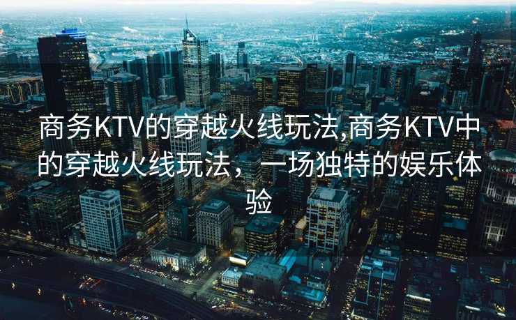 商务KTV的穿越火线玩法,商务KTV中的穿越火线玩法，一场独特的娱乐体验