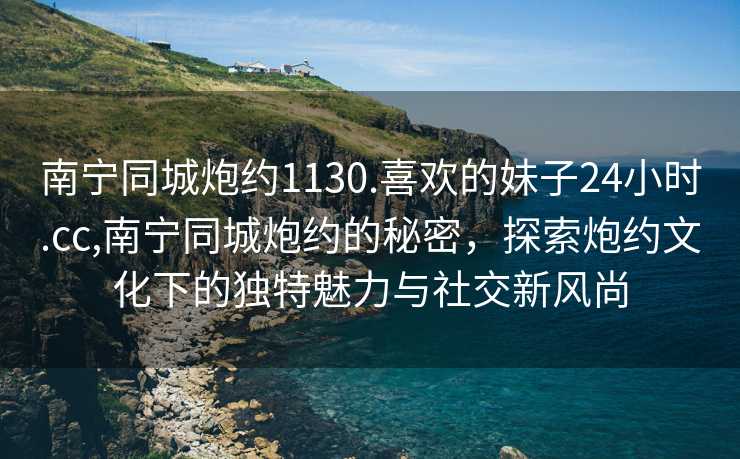 南宁同城炮约1130.喜欢的妹子24小时.cc,南宁同城炮约的秘密，探索炮约文化下的独特魅力与社交新风尚