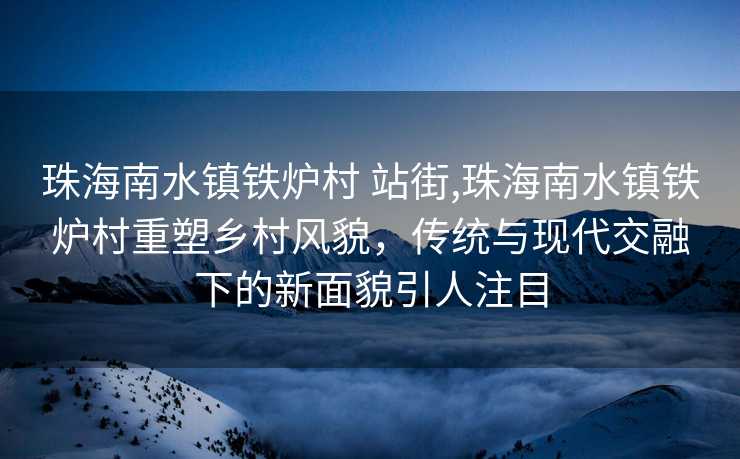 珠海南水镇铁炉村 站街,珠海南水镇铁炉村重塑乡村风貌，传统与现代交融下的新面貌引人注目