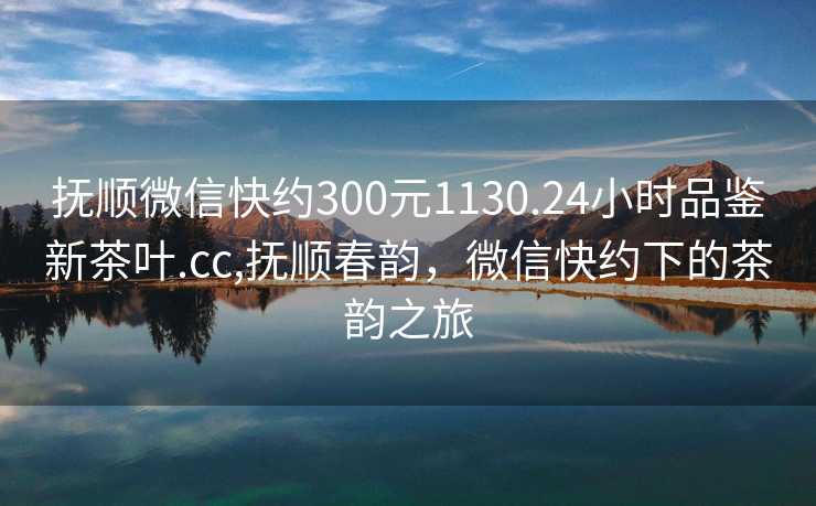 抚顺微信快约300元1130.24小时品鉴新茶叶.cc,抚顺春韵，微信快约下的茶韵之旅