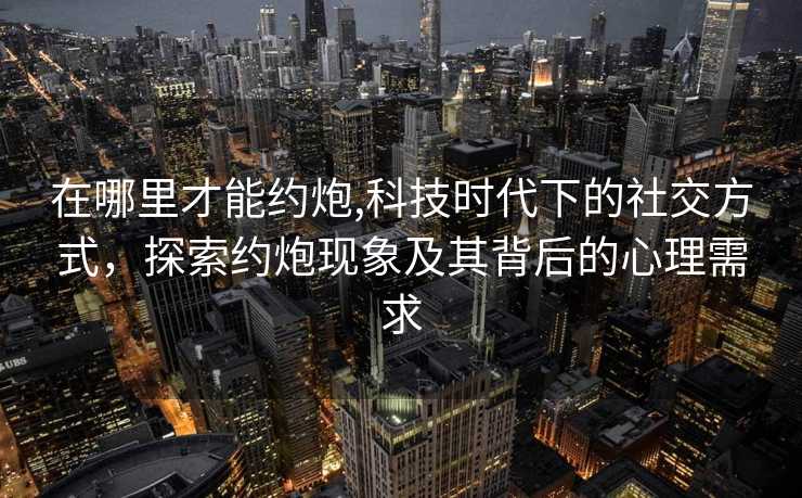 在哪里才能约炮,科技时代下的社交方式，探索约炮现象及其背后的心理需求