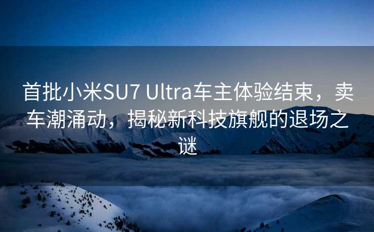 首批小米SU7 Ultra车主体验结束，卖车潮涌动，揭秘新科技旗舰的退场之谜