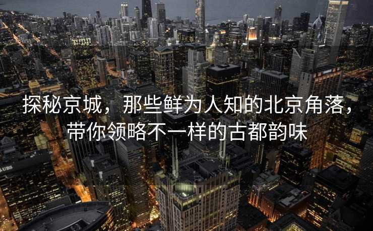 探秘京城，那些鲜为人知的北京角落，带你领略不一样的古都韵味