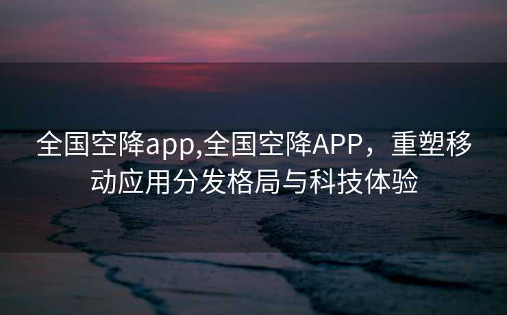 全国空降app,全国空降APP，重塑移动应用分发格局与科技体验