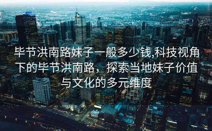 毕节洪南路妹子一般多少钱,科技视角下的毕节洪南路，探索当地妹子价值与文化的多元维度