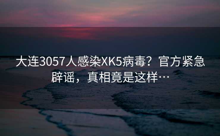 大连3057人感染XK5病毒？官方紧急辟谣，真相竟是这样…