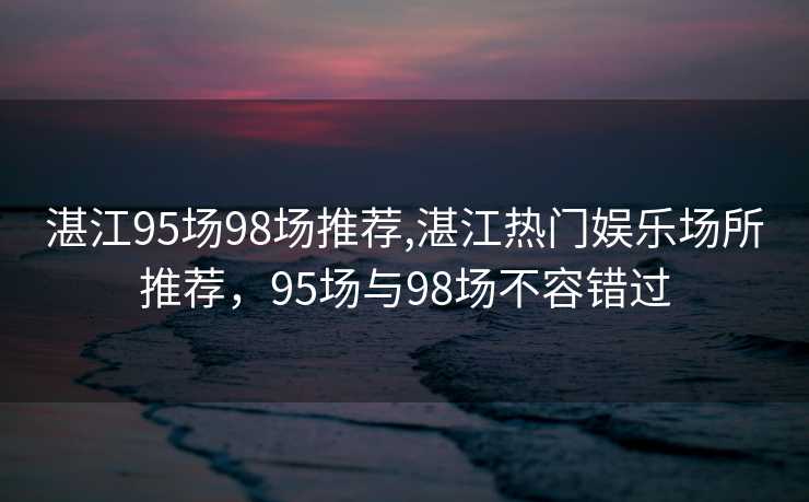 湛江95场98场推荐,湛江热门娱乐场所推荐，95场与98场不容错过