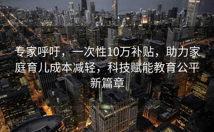 专家呼吁，一次性10万补贴，助力家庭育儿成本减轻，科技赋能教育公平新篇章