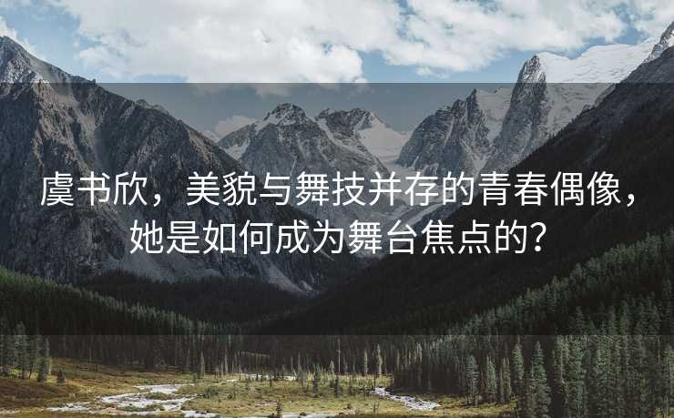 虞书欣，美貌与舞技并存的青春偶像，她是如何成为舞台焦点的？