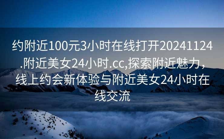 约附近100元3小时在线打开20241124.附近美女24小时.cc,探索附近魅力，线上约会新体验与附近美女24小时在线交流