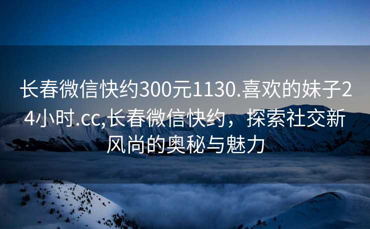 长春微信快约300元1130.喜欢的妹子24小时.cc,长春微信快约，探索社交新风尚的奥秘与魅力