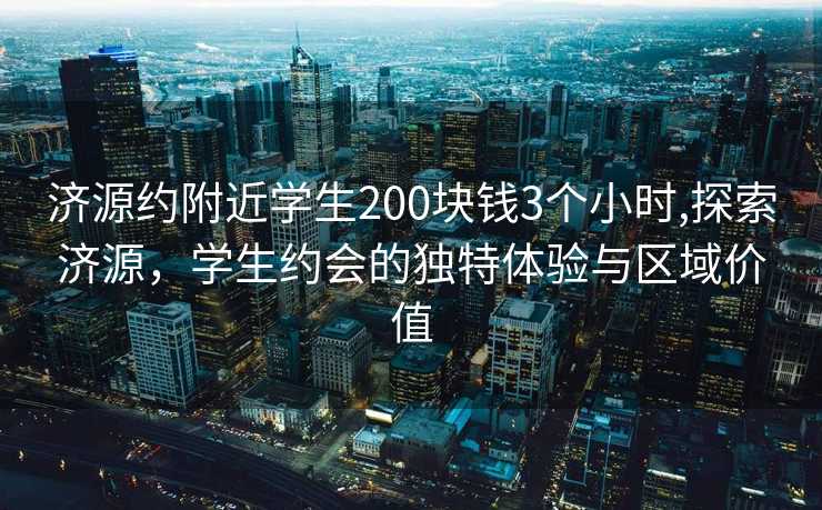 济源约附近学生200块钱3个小时,探索济源，学生约会的独特体验与区域价值