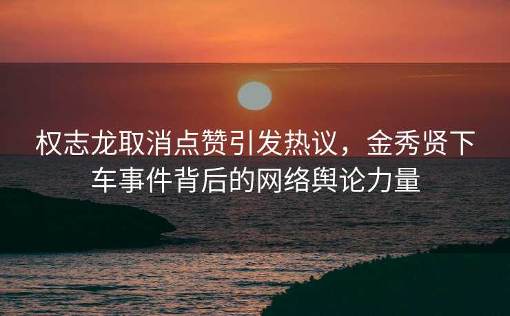 权志龙取消点赞引发热议，金秀贤下车事件背后的网络舆论力量