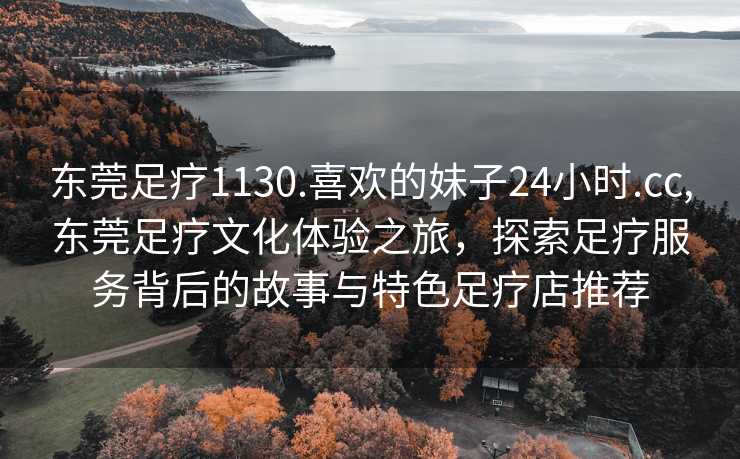 东莞足疗1130.喜欢的妹子24小时.cc,东莞足疗文化体验之旅，探索足疗服务背后的故事与特色足疗店推荐