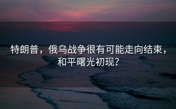 特朗普，俄乌战争很有可能走向结束，和平曙光初现？