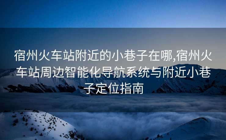 宿州火车站附近的小巷子在哪,宿州火车站周边智能化导航系统与附近小巷子定位指南