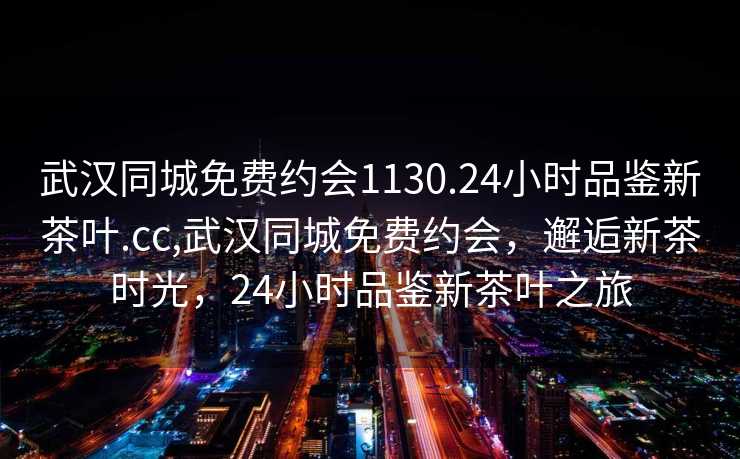 武汉同城免费约会1130.24小时品鉴新茶叶.cc,武汉同城免费约会，邂逅新茶时光，24小时品鉴新茶叶之旅