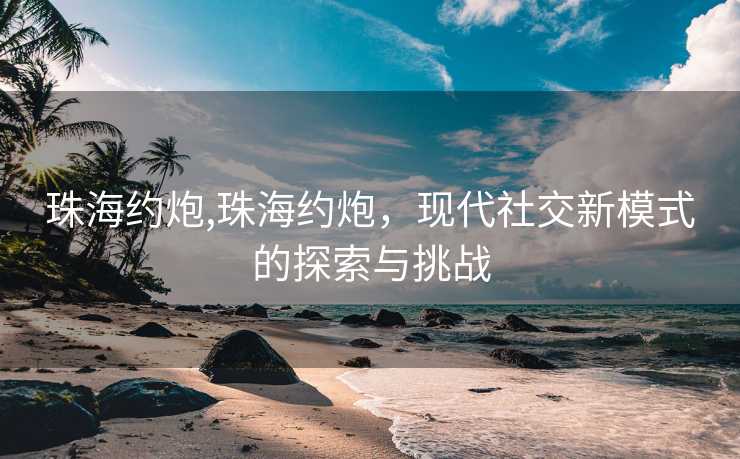 珠海约炮,珠海约炮，现代社交新模式的探索与挑战