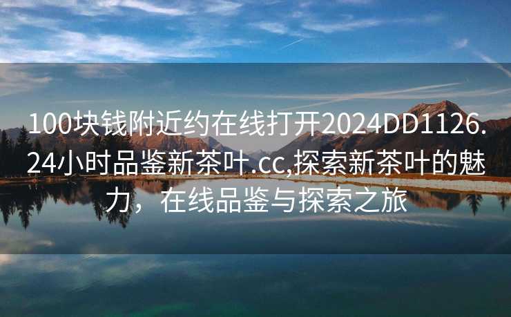 100块钱附近约在线打开2024DD1126.24小时品鉴新茶叶.cc,探索新茶叶的魅力，在线品鉴与探索之旅