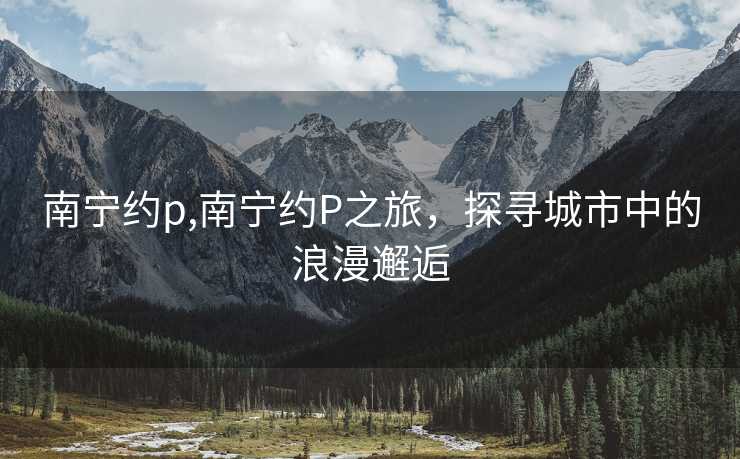 南宁约p,南宁约P之旅，探寻城市中的浪漫邂逅