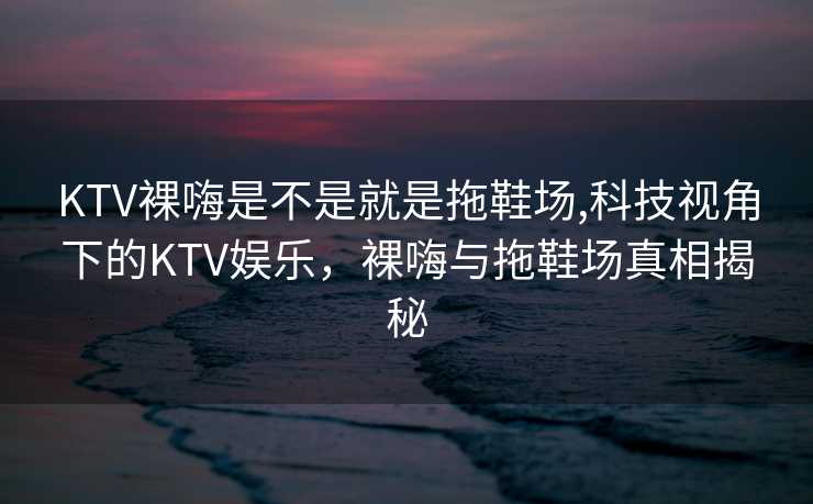 KTV裸嗨是不是就是拖鞋场,科技视角下的KTV娱乐，裸嗨与拖鞋场真相揭秘