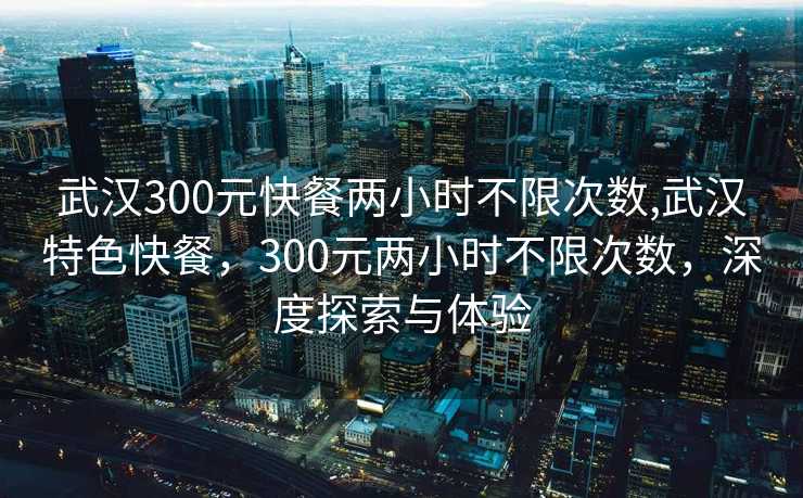 武汉300元快餐两小时不限次数,武汉特色快餐，300元两小时不限次数，深度探索与体验