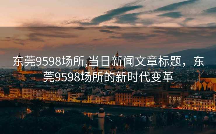 东莞9598场所,当日新闻文章标题，东莞9598场所的新时代变革