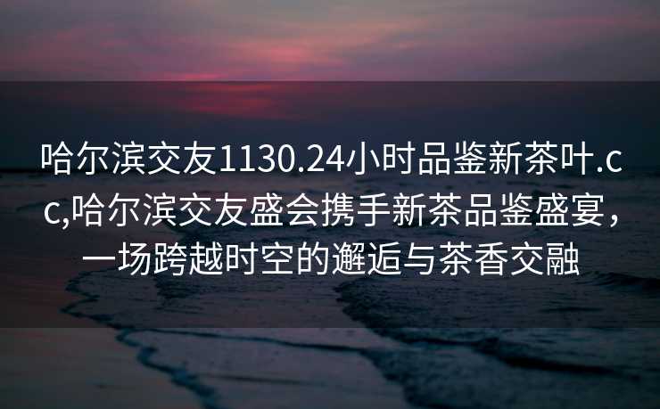 哈尔滨交友1130.24小时品鉴新茶叶.cc,哈尔滨交友盛会携手新茶品鉴盛宴，一场跨越时空的邂逅与茶香交融