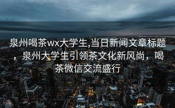 泉州喝茶wx大学生,当日新闻文章标题，泉州大学生引领茶文化新风尚，喝茶微信交流盛行