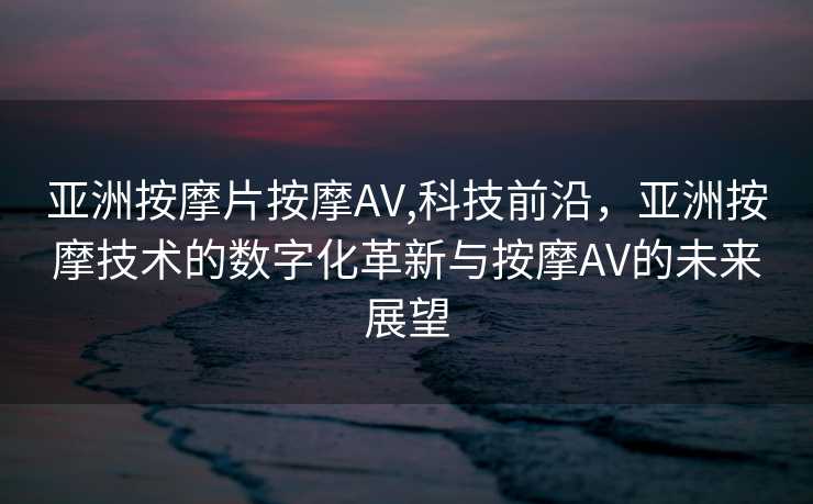 亚洲按摩片按摩AV,科技前沿，亚洲按摩技术的数字化革新与按摩AV的未来展望