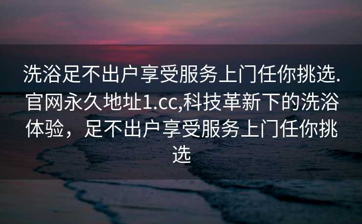 洗浴足不出户享受服务上门任你挑选.官网永久地址1.cc,科技革新下的洗浴体验，足不出户享受服务上门任你挑选