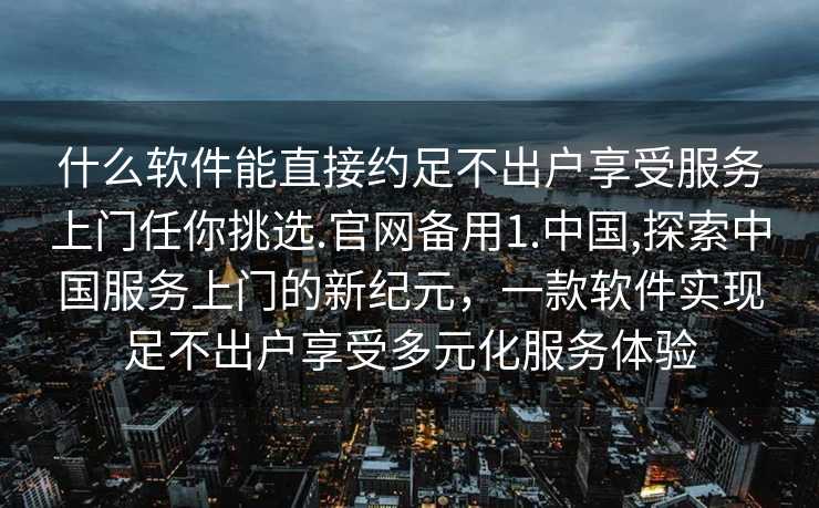 什么软件能直接约足不出户享受服务上门任你挑选.官网备用1.中国,探索中国服务上门的新纪元，一款软件实现足不出户享受多元化服务体验