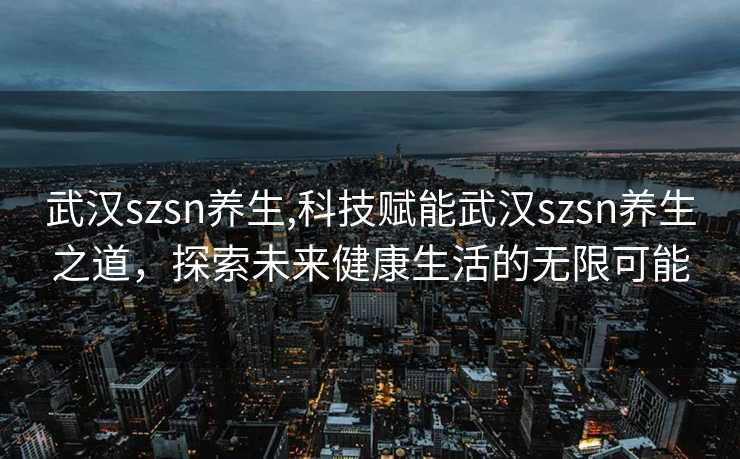 武汉szsn养生,科技赋能武汉szsn养生之道，探索未来健康生活的无限可能