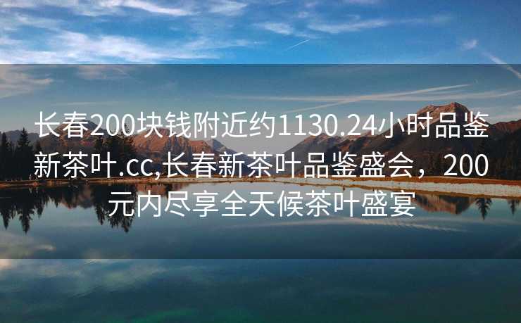 长春200块钱附近约1130.24小时品鉴新茶叶.cc,长春新茶叶品鉴盛会，200元内尽享全天候茶叶盛宴