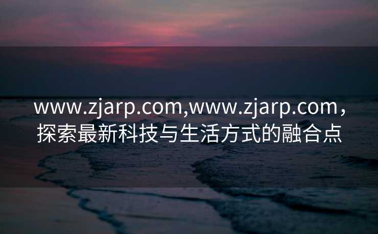 www.zjarp.com,www.zjarp.com，探索最新科技与生活方式的融合点