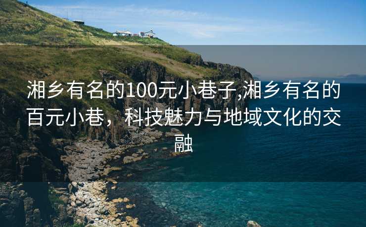 湘乡有名的100元小巷子,湘乡有名的百元小巷，科技魅力与地域文化的交融