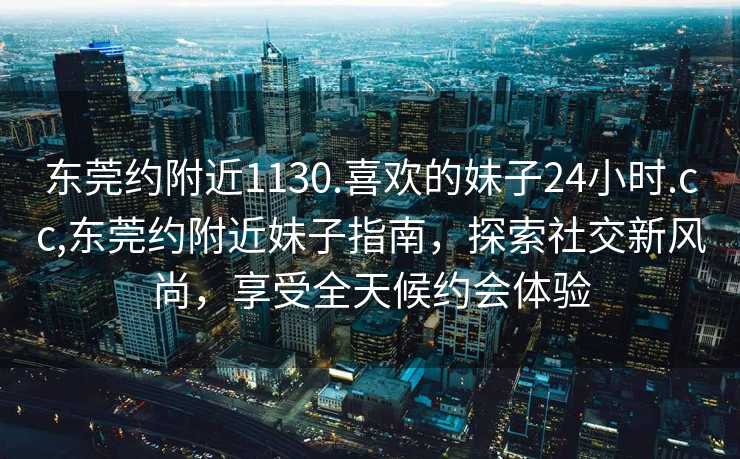 东莞约附近1130.喜欢的妹子24小时.cc,东莞约附近妹子指南，探索社交新风尚，享受全天候约会体验