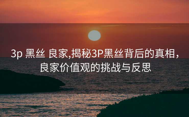 3p 黑丝 良家,揭秘3P黑丝背后的真相，良家价值观的挑战与反思