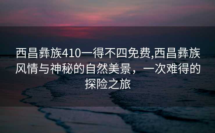 西昌彝族410一得不四免费,西昌彝族风情与神秘的自然美景，一次难得的探险之旅