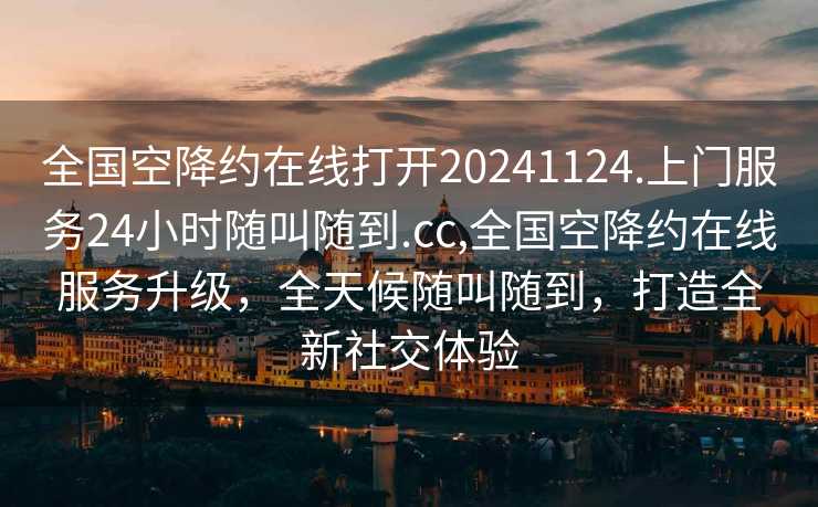 全国空降约在线打开20241124.上门服务24小时随叫随到.cc,全国空降约在线服务升级，全天候随叫随到，打造全新社交体验