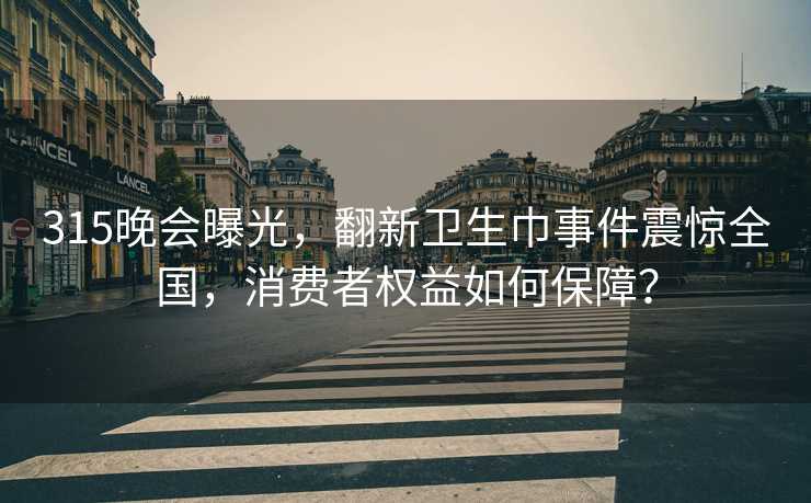 315晚会曝光，翻新卫生巾事件震惊全国，消费者权益如何保障？