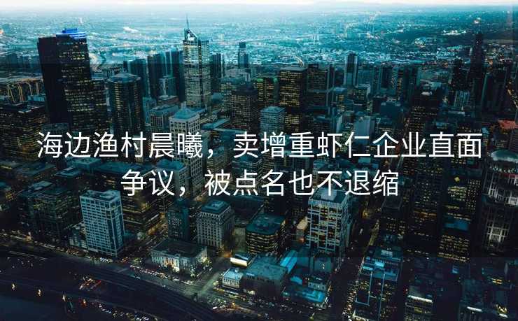 海边渔村晨曦，卖增重虾仁企业直面争议，被点名也不退缩