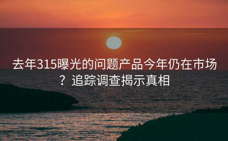 去年315曝光的问题产品今年仍在市场？追踪调查揭示真相