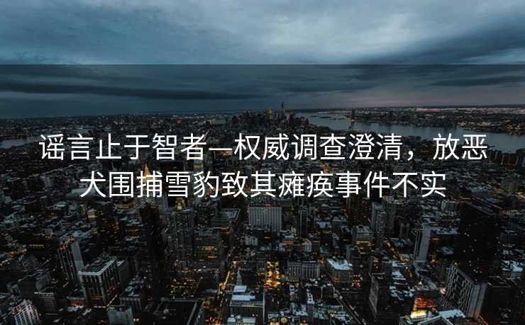 谣言止于智者—权威调查澄清，放恶犬围捕雪豹致其瘫痪事件不实